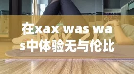 在xaxwaswas中體驗(yàn)無與倫比的游戲樂趣